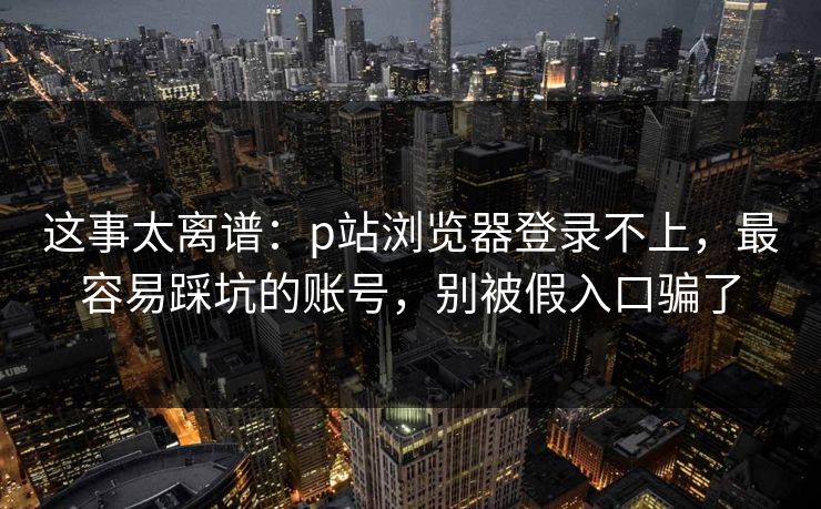 这事太离谱：p站浏览器登录不上，最容易踩坑的账号，别被假入口骗了