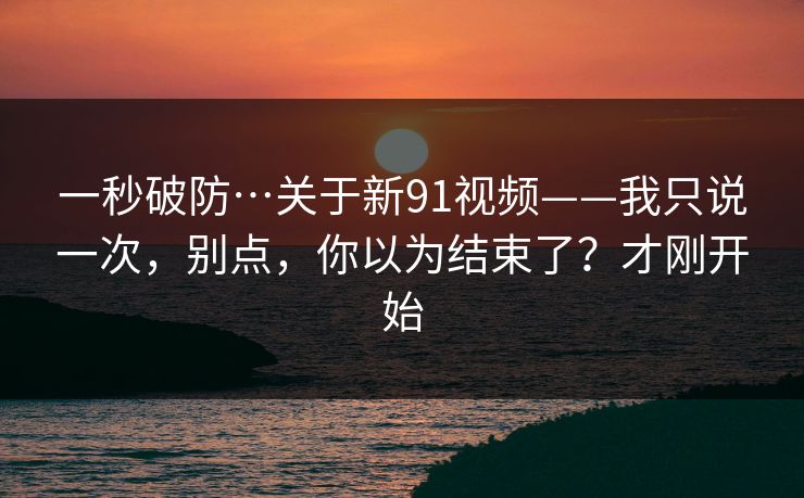 一秒破防…关于新91视频——我只说一次，别点，你以为结束了？才刚开始