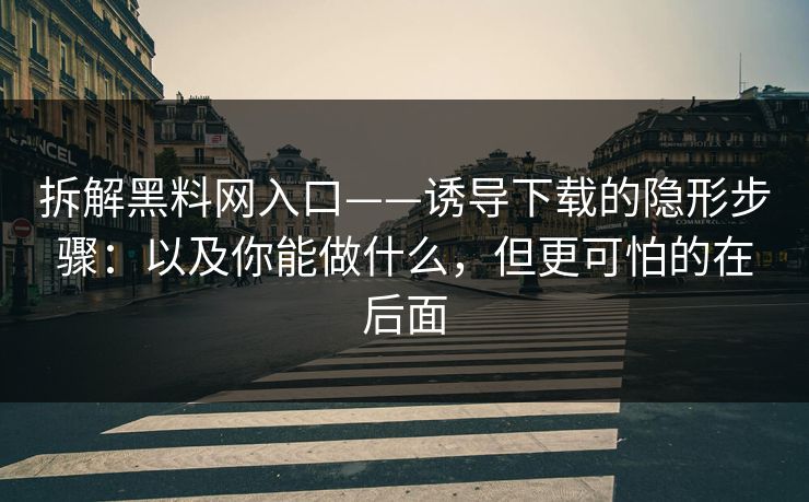拆解黑料网入口——诱导下载的隐形步骤：以及你能做什么，但更可怕的在后面