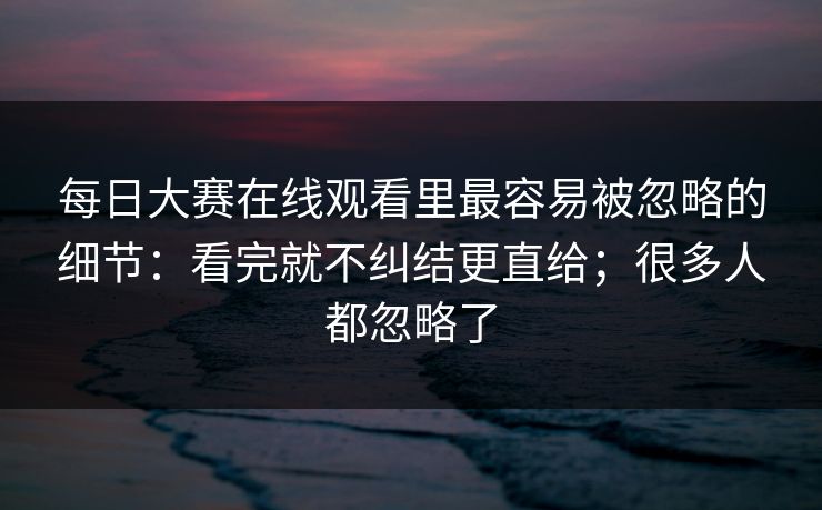 每日大赛在线观看里最容易被忽略的细节：看完就不纠结更直给；很多人都忽略了