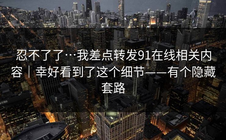 忍不了了…我差点转发91在线相关内容｜幸好看到了这个细节——有个隐藏套路