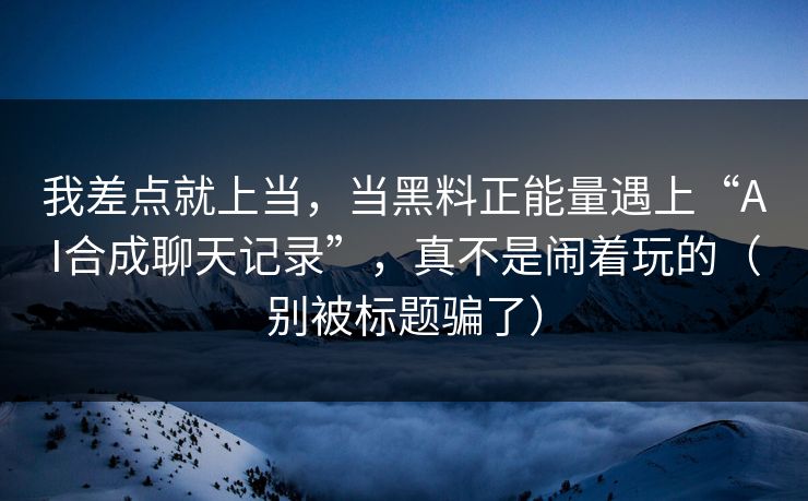 我差点就上当，当黑料正能量遇上“AI合成聊天记录”，真不是闹着玩的（别被标题骗了）