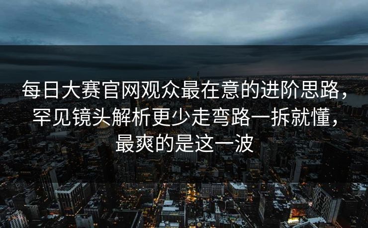 每日大赛官网观众最在意的进阶思路，罕见镜头解析更少走弯路一拆就懂，最爽的是这一波