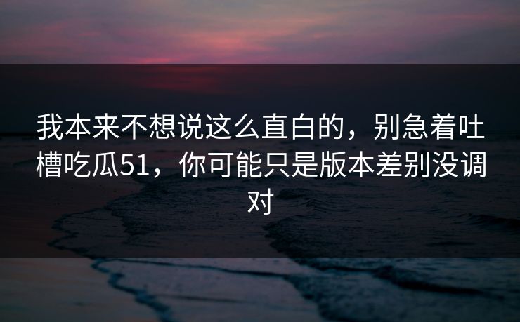 我本来不想说这么直白的，别急着吐槽吃瓜51，你可能只是版本差别没调对