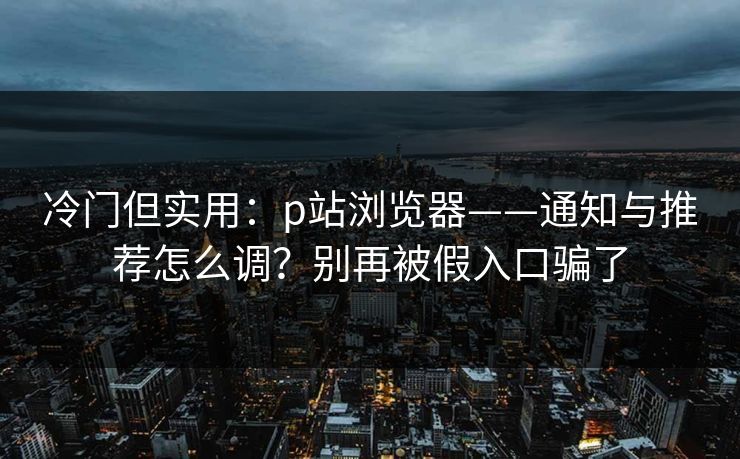 冷门但实用：p站浏览器——通知与推荐怎么调？别再被假入口骗了