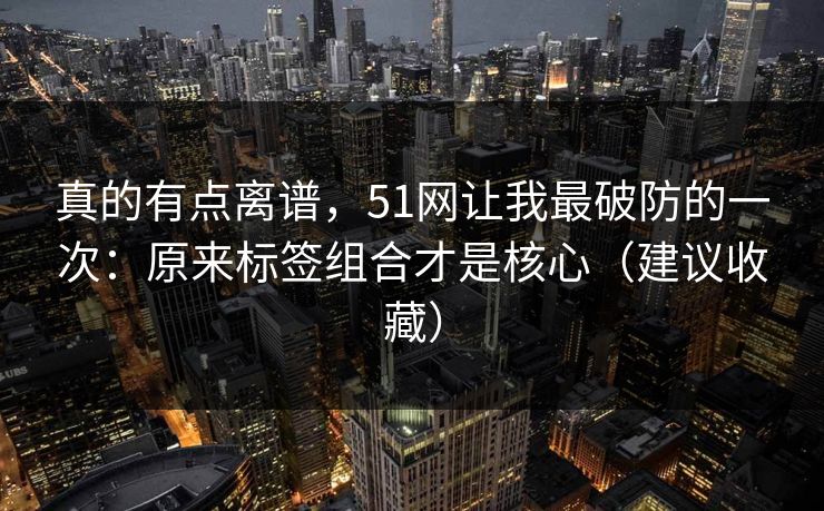 真的有点离谱，51网让我最破防的一次：原来标签组合才是核心（建议收藏）