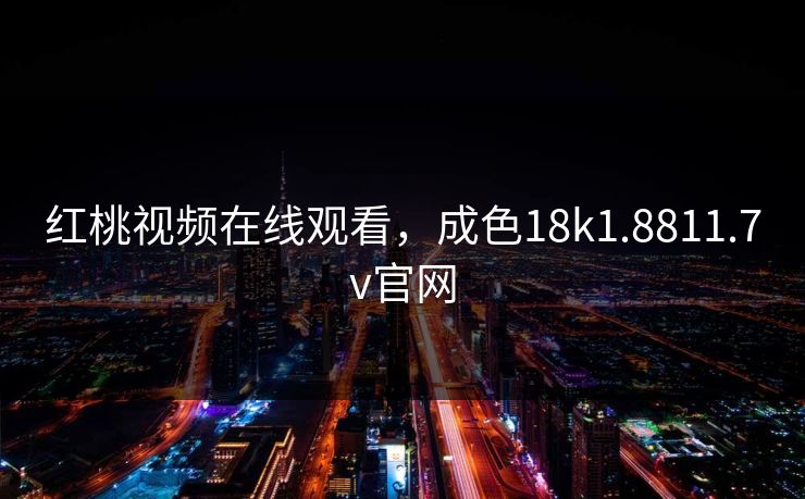 红桃视频在线观看，成色18k1.8811.7v官网