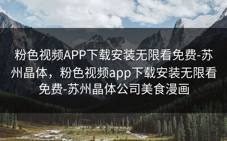 粉色视频APP下载安装无限看免费-苏州晶体，粉色视频app下载安装无限看免费-苏州晶体公司美食漫画