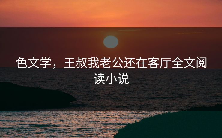 色文学，王叔我老公还在客厅全文阅读小说
