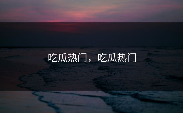 吃瓜热门，吃瓜热门