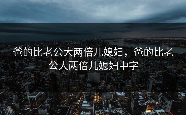 爸的比老公大两倍儿媳妇，爸的比老公大两倍儿媳妇中字
