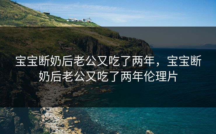 宝宝断奶后老公又吃了两年，宝宝断奶后老公又吃了两年伦理片