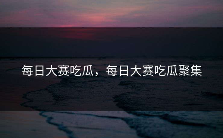 每日大赛吃瓜，每日大赛吃瓜聚集