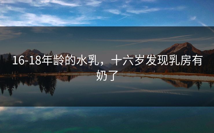 16-18年龄的水乳，十六岁发现乳房有奶了