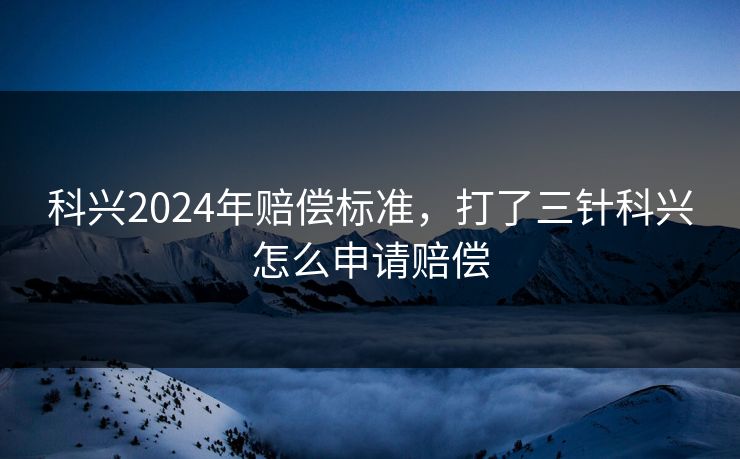科兴2024年赔偿标准,打了三针科兴怎么申请赔偿 科兴2024年赔偿标准,打了三针科兴怎么申请赔偿