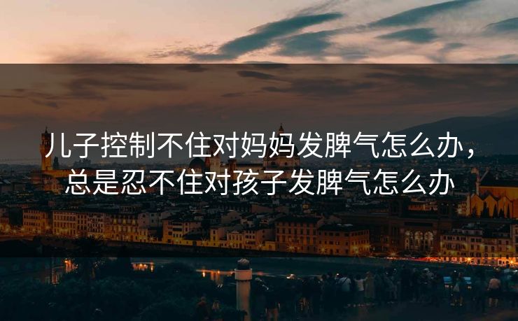 儿子控制不住对妈妈发脾气怎么办，总是忍不住对孩子发脾气怎么办