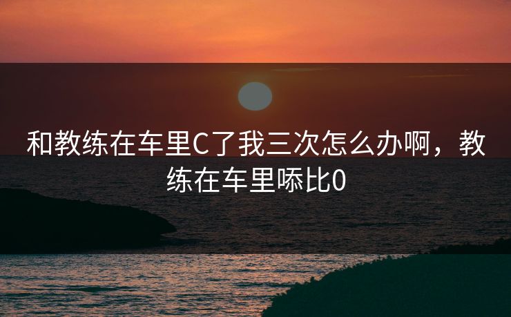 和教练在车里C了我三次怎么办啊，教练在车里㖭比0