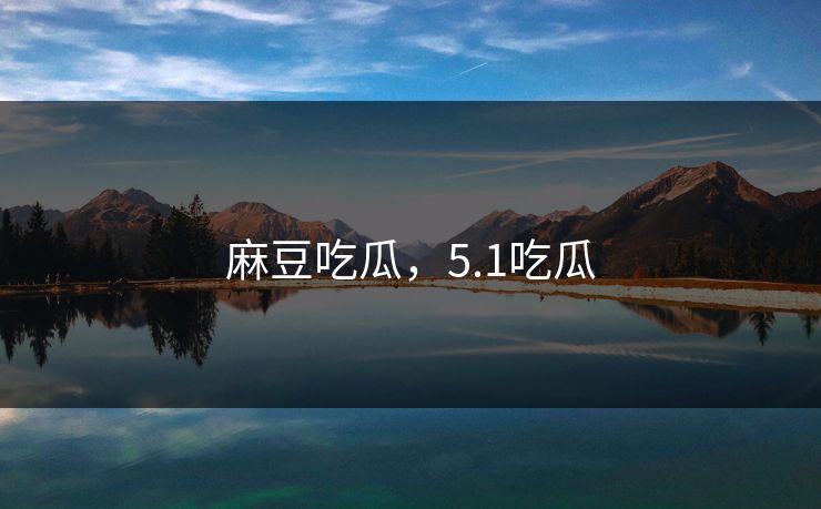 麻豆吃瓜，5.1吃瓜