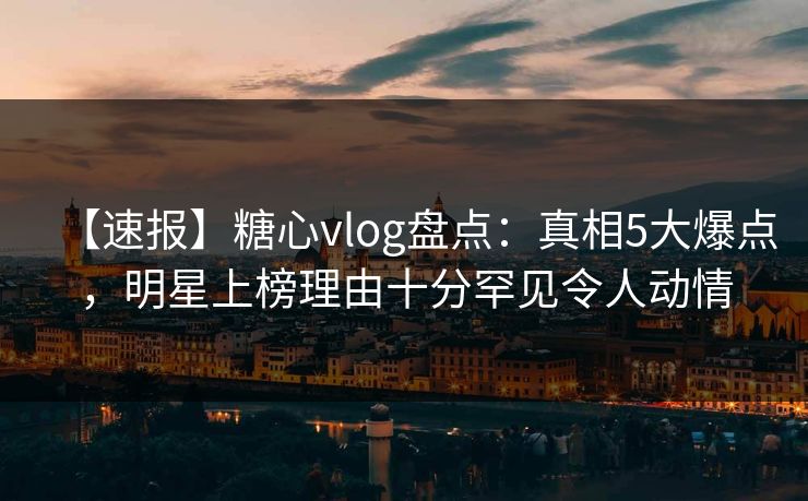 【速报】糖心vlog盘点：真相5大爆点，明星上榜理由十分罕见令人动情