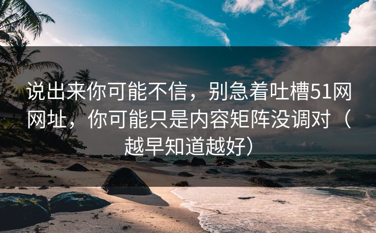 说出来你可能不信，别急着吐槽51网网址，你可能只是内容矩阵没调对（越早知道越好）