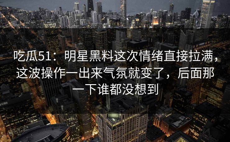 吃瓜51：明星黑料这次情绪直接拉满，这波操作一出来气氛就变了，后面那一下谁都没想到
