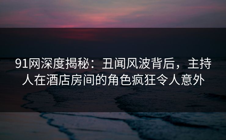 91网深度揭秘：丑闻风波背后，主持人在酒店房间的角色疯狂令人意外