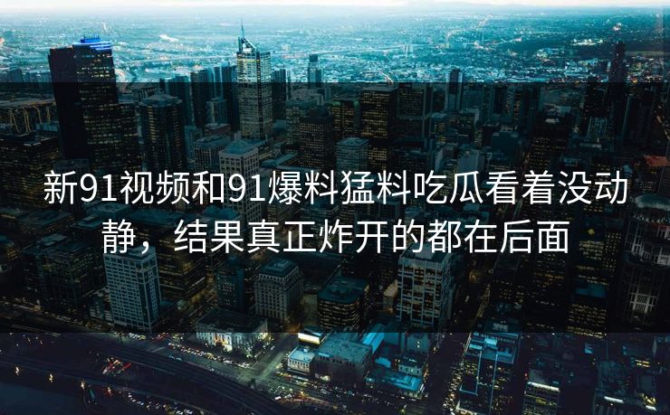 新91视频和91爆料猛料吃瓜看着没动静，结果真正炸开的都在后面