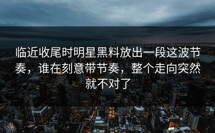 临近收尾时明星黑料放出一段这波节奏，谁在刻意带节奏，整个走向突然就不对了