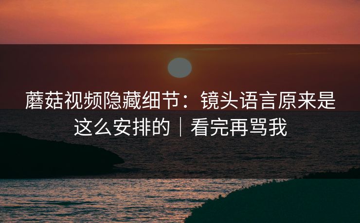 蘑菇视频隐藏细节：镜头语言原来是这么安排的｜看完再骂我