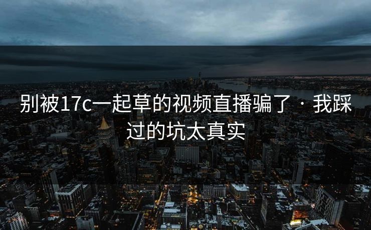 别被17c一起草的视频直播骗了 · 我踩过的坑太真实