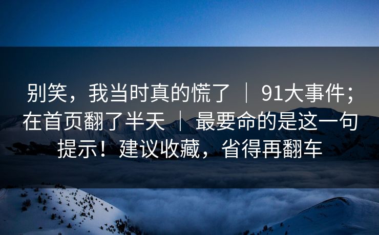 别笑，我当时真的慌了 ｜ 91大事件；在首页翻了半天 ｜ 最要命的是这一句提示！建议收藏，省得再翻车
