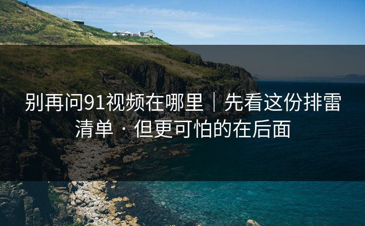 别再问91视频在哪里｜先看这份排雷清单 · 但更可怕的在后面