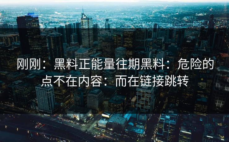 刚刚：黑料正能量往期黑料：危险的点不在内容：而在链接跳转
