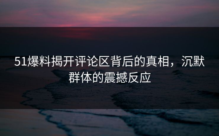 51爆料揭开评论区背后的真相，沉默群体的震撼反应