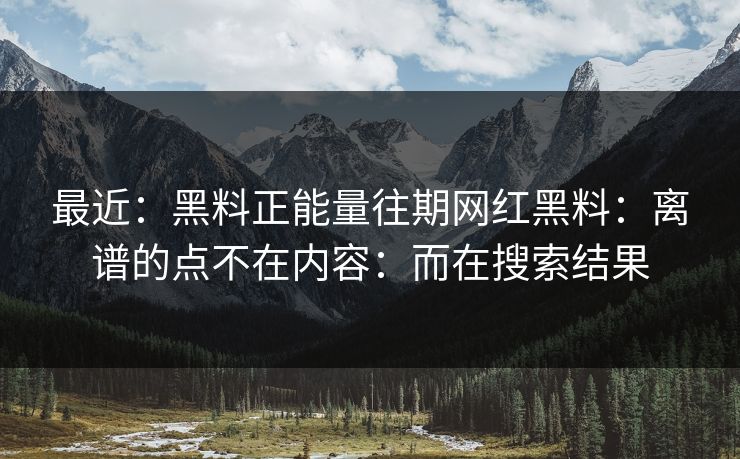 最近：黑料正能量往期网红黑料：离谱的点不在内容：而在搜索结果