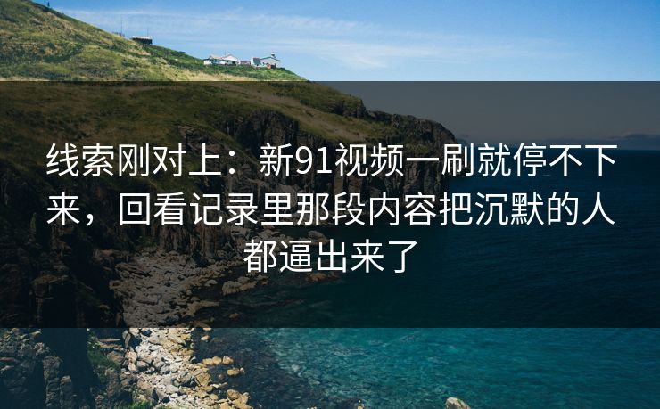线索刚对上：新91视频一刷就停不下来，回看记录里那段内容把沉默的人都逼出来了