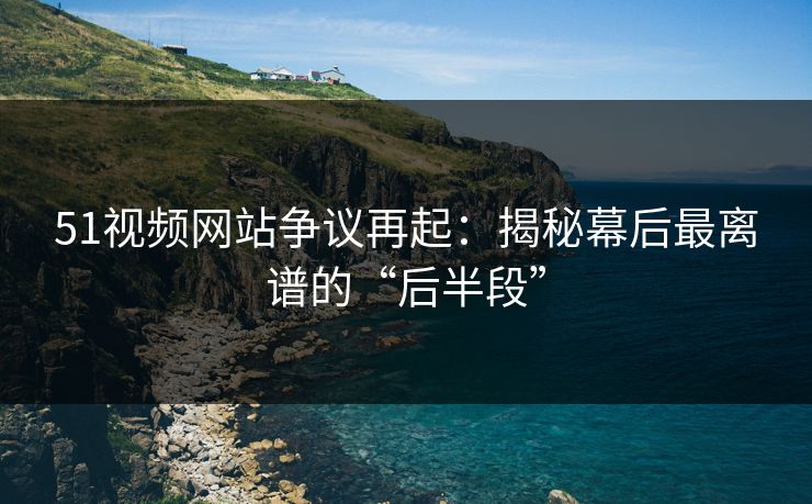 51视频网站争议再起：揭秘幕后最离谱的“后半段”