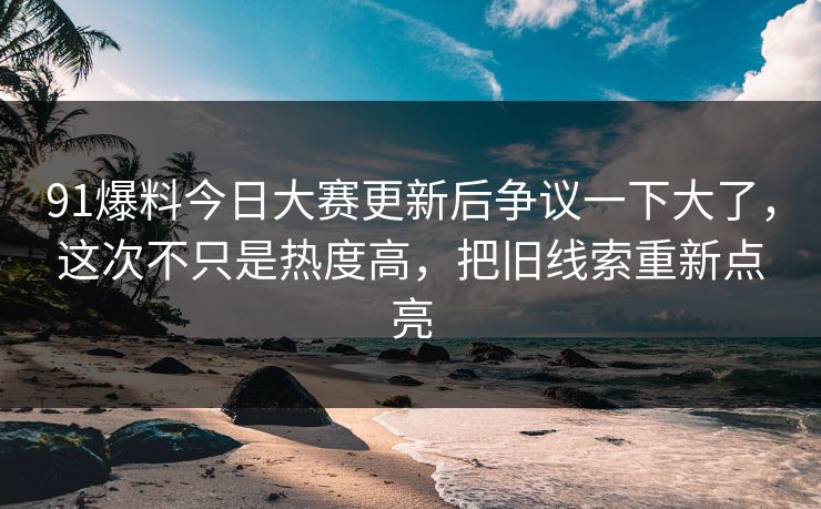 91爆料今日大赛更新后争议一下大了，这次不只是热度高，把旧线索重新点亮