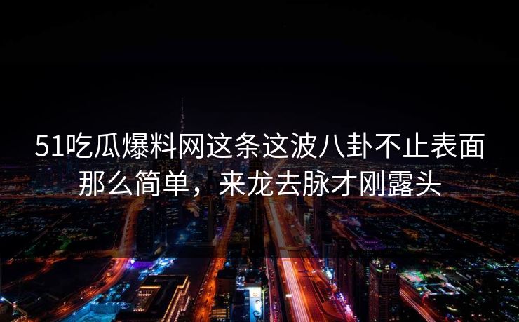 51吃瓜爆料网这条这波八卦不止表面那么简单，来龙去脉才刚露头