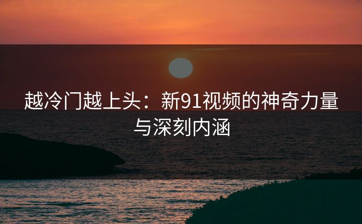 越冷门越上头：新91视频的神奇力量与深刻内涵