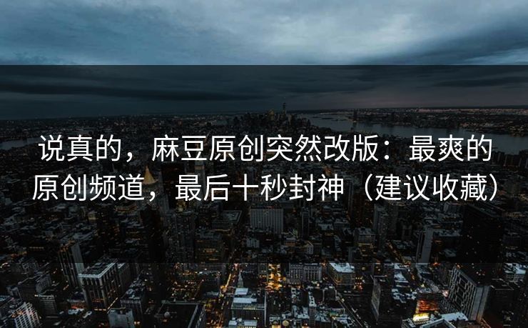 说真的，麻豆原创突然改版：最爽的原创频道，最后十秒封神（建议收藏）